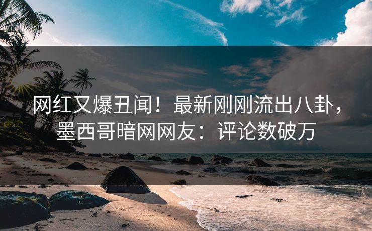 网红又爆丑闻！最新刚刚流出八卦，墨西哥暗网网友：评论数破万