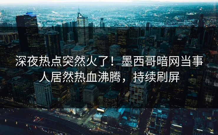 深夜热点突然火了！墨西哥暗网当事人居然热血沸腾，持续刷屏