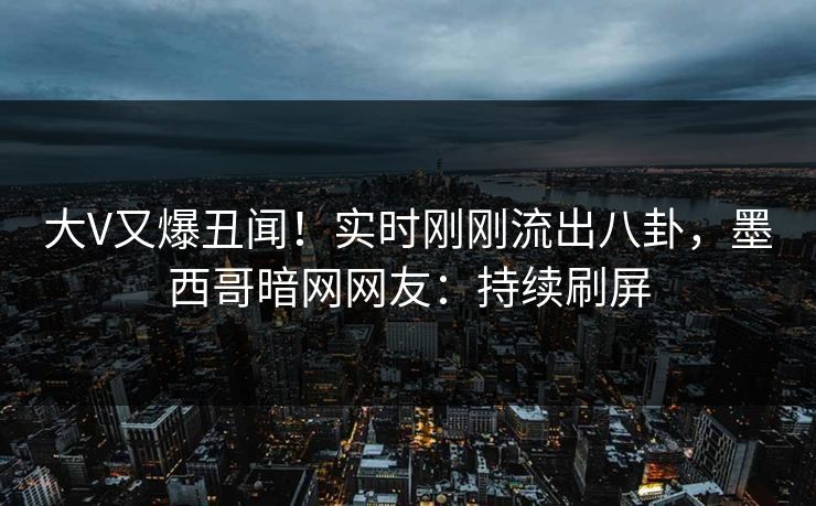 大V又爆丑闻！实时刚刚流出八卦，墨西哥暗网网友：持续刷屏