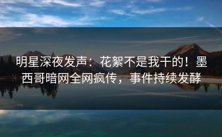 明星深夜发声：花絮不是我干的！墨西哥暗网全网疯传，事件持续发酵
