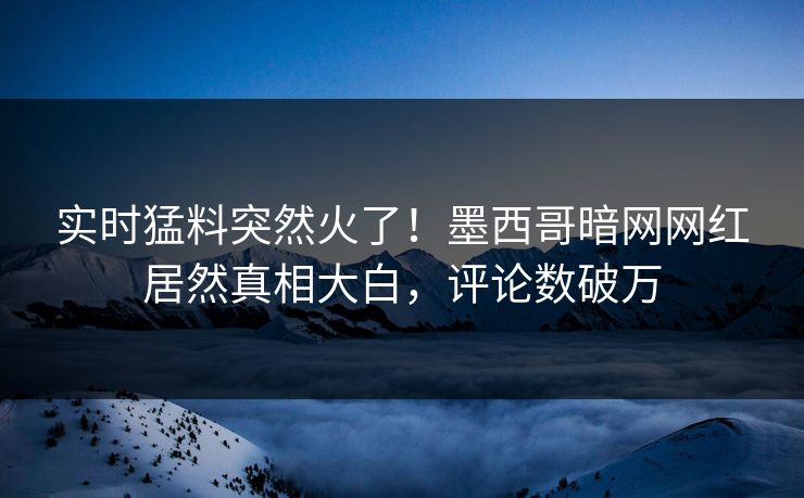 实时猛料突然火了！墨西哥暗网网红居然真相大白，评论数破万