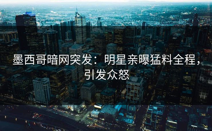 墨西哥暗网突发：明星亲曝猛料全程，引发众怒