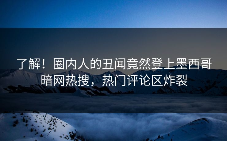了解！圈内人的丑闻竟然登上墨西哥暗网热搜，热门评论区炸裂