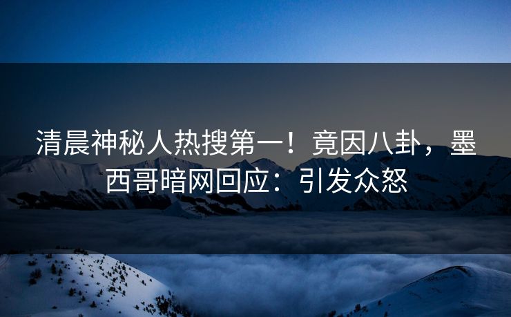 清晨神秘人热搜第一！竟因八卦，墨西哥暗网回应：引发众怒