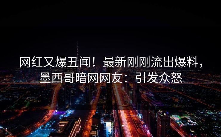 网红又爆丑闻！最新刚刚流出爆料，墨西哥暗网网友：引发众怒
