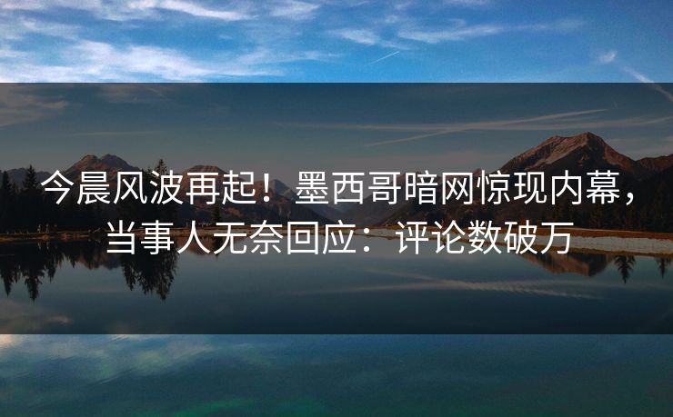 今晨风波再起！墨西哥暗网惊现内幕，当事人无奈回应：评论数破万