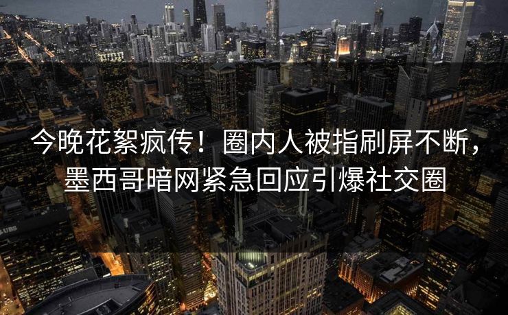 今晚花絮疯传！圈内人被指刷屏不断，墨西哥暗网紧急回应引爆社交圈