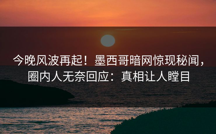 今晚风波再起！墨西哥暗网惊现秘闻，圈内人无奈回应：真相让人瞠目