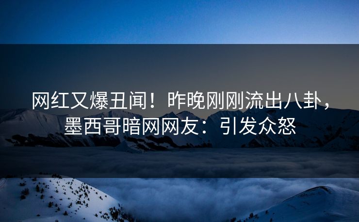 网红又爆丑闻！昨晚刚刚流出八卦，墨西哥暗网网友：引发众怒