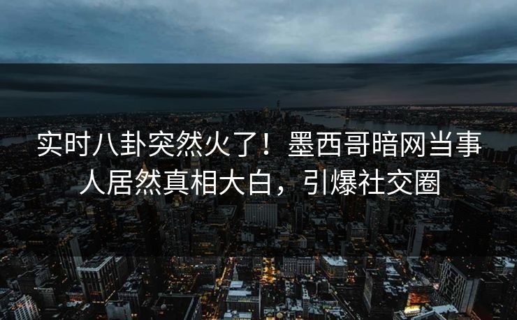 实时八卦突然火了！墨西哥暗网当事人居然真相大白，引爆社交圈