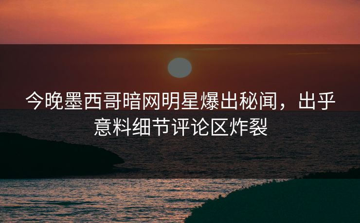 今晚墨西哥暗网明星爆出秘闻，出乎意料细节评论区炸裂