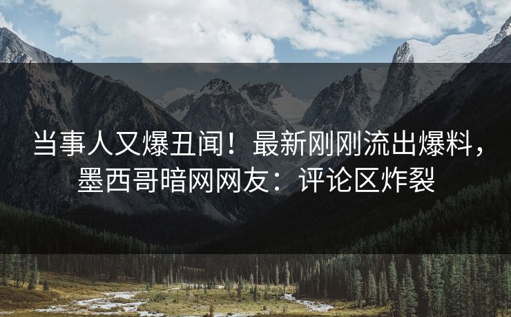 当事人又爆丑闻！最新刚刚流出爆料，墨西哥暗网网友：评论区炸裂