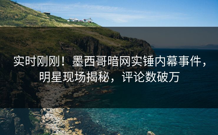 实时刚刚！墨西哥暗网实锤内幕事件，明星现场揭秘，评论数破万