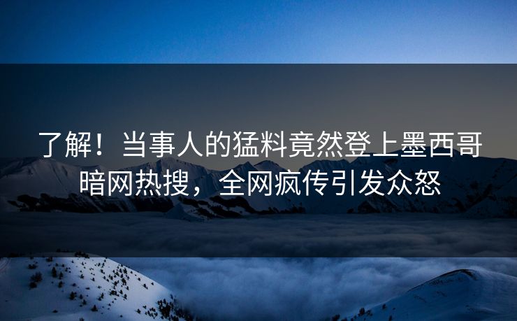 了解！当事人的猛料竟然登上墨西哥暗网热搜，全网疯传引发众怒
