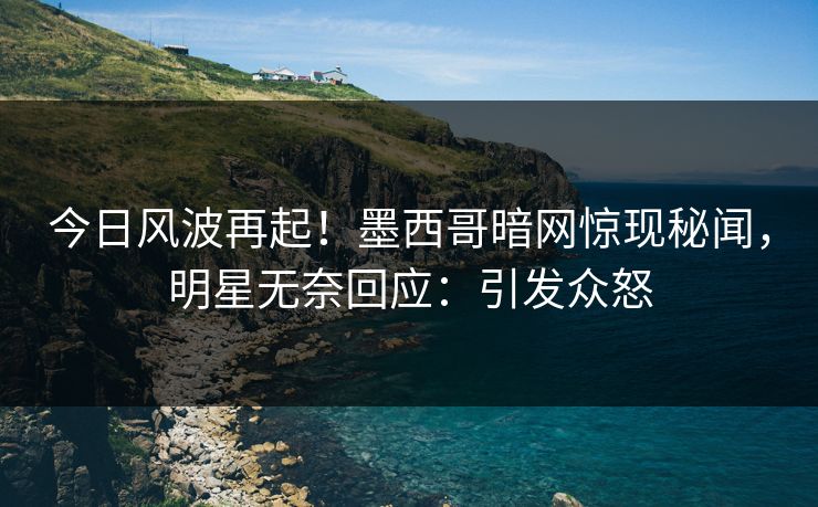 今日风波再起！墨西哥暗网惊现秘闻，明星无奈回应：引发众怒