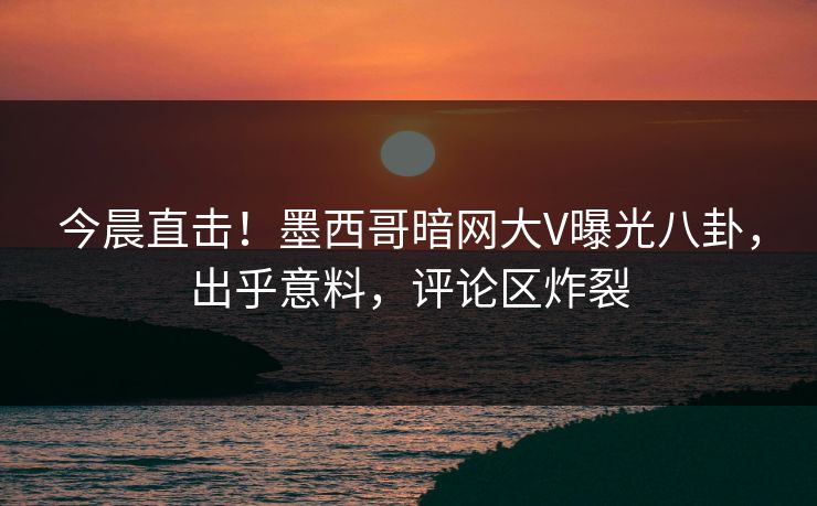 今晨直击！墨西哥暗网大V曝光八卦，出乎意料，评论区炸裂