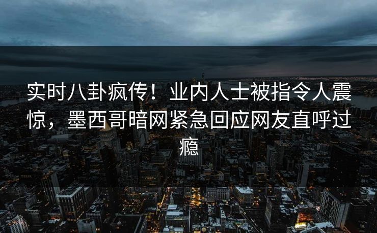 实时八卦疯传！业内人士被指令人震惊，墨西哥暗网紧急回应网友直呼过瘾