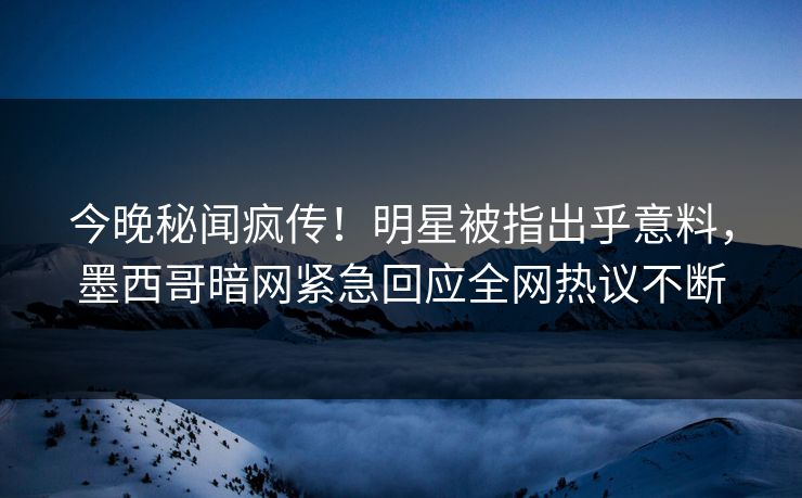 今晚秘闻疯传！明星被指出乎意料，墨西哥暗网紧急回应全网热议不断