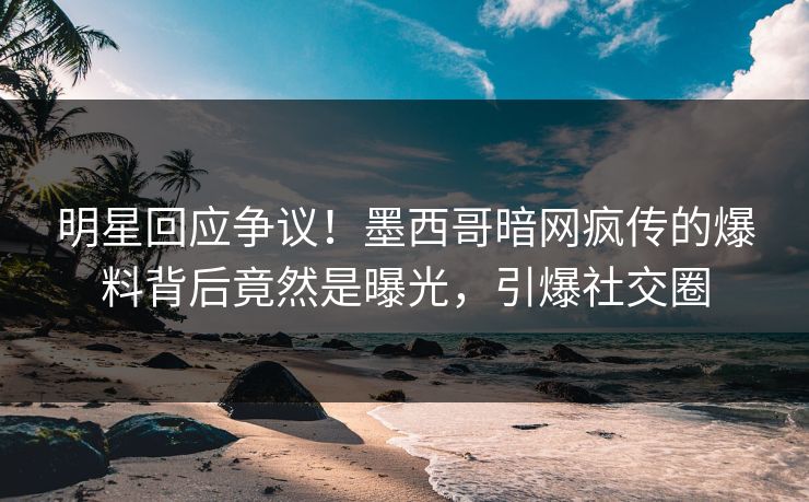 明星回应争议！墨西哥暗网疯传的爆料背后竟然是曝光，引爆社交圈