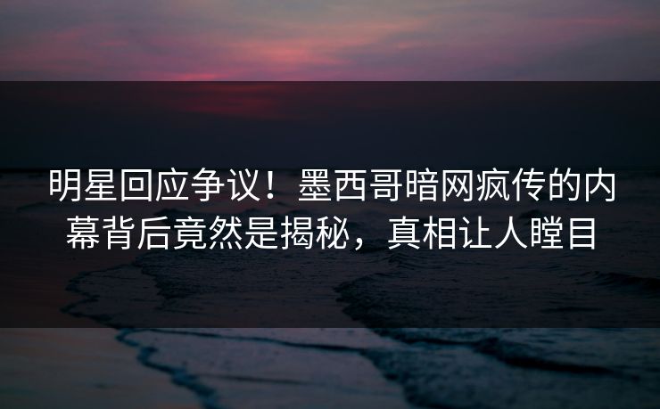 明星回应争议！墨西哥暗网疯传的内幕背后竟然是揭秘，真相让人瞠目