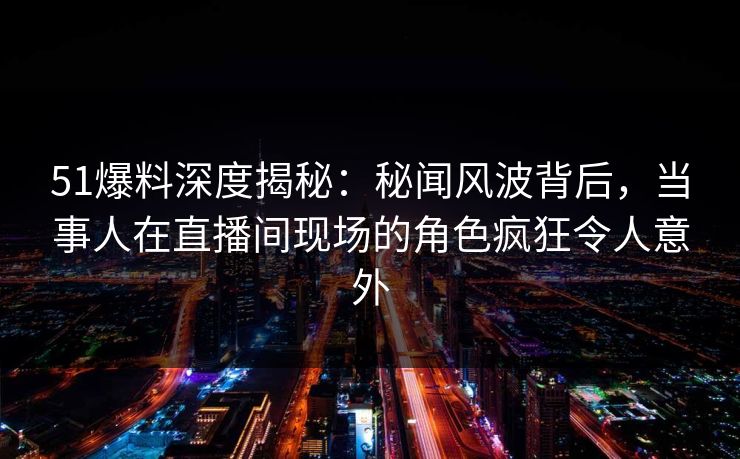 51爆料深度揭秘：秘闻风波背后，当事人在直播间现场的角色疯狂令人意外