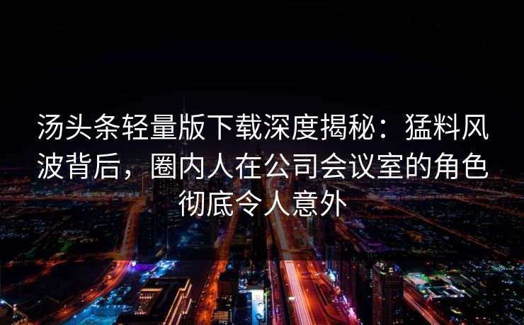 汤头条轻量版下载深度揭秘：猛料风波背后，圈内人在公司会议室的角色彻底令人意外
