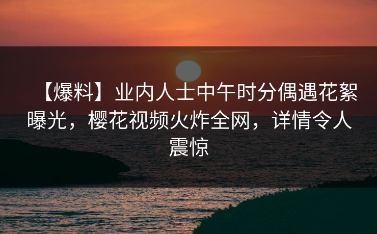 【爆料】业内人士中午时分偶遇花絮曝光，樱花视频火炸全网，详情令人震惊