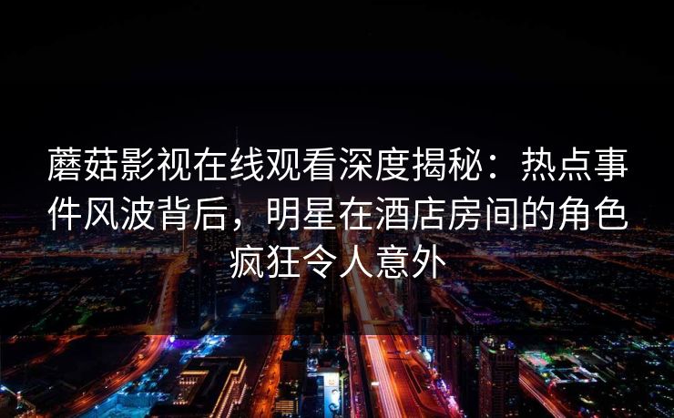 蘑菇影视在线观看深度揭秘:热点事件风波背后,明星在酒店房间的角色疯狂令人意外 蘑菇影视在线观看深度揭秘:热点事件风波背后,明星在酒店房间的角色疯狂令人意外