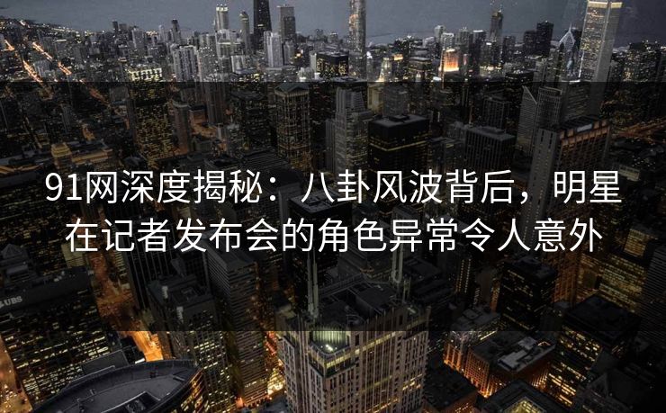 91网深度揭秘：八卦风波背后，明星在记者发布会的角色异常令人意外