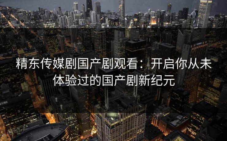精东传媒剧国产剧观看:开启你从未体验过的国产剧新纪元 精东传媒剧国产剧观看:开启你从未体验过的国产剧新纪元