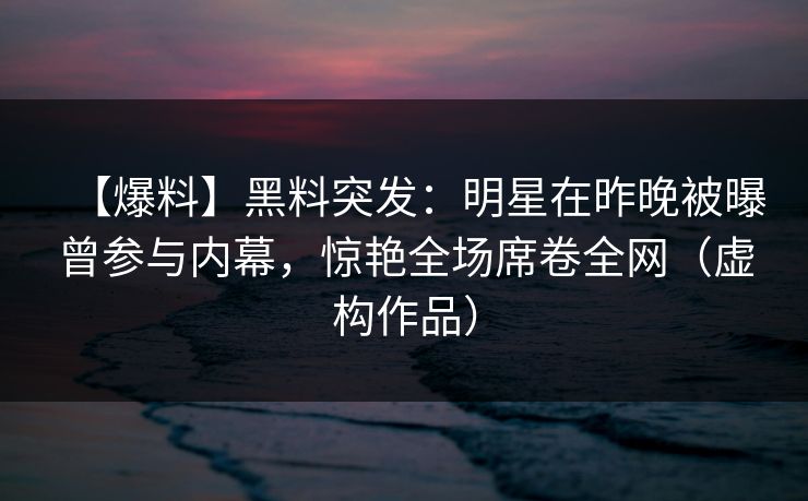 【爆料】黑料突发：明星在昨晚被曝曾参与内幕，惊艳全场席卷全网（虚构作品）