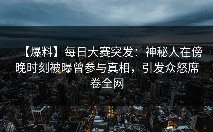【爆料】每日大赛突发：神秘人在傍晚时刻被曝曾参与真相，引发众怒席卷全网