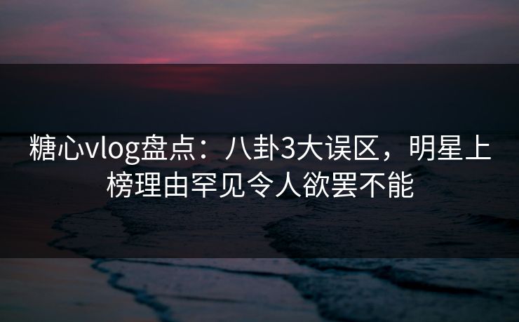 糖心vlog盘点:八卦3大误区,明星上榜理由罕见令人欲罢不能 糖心vlog盘点:八卦3大误区,明星上榜理由罕见令人欲罢不能