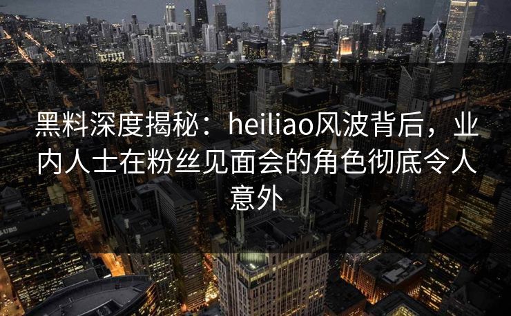 黑料深度揭秘:heiliao风波背后,业内人士在粉丝见面会的角色彻底令人意外 黑料深度揭秘:heiliao风波背后,业内人士在粉丝见面会的角色彻底令人意外