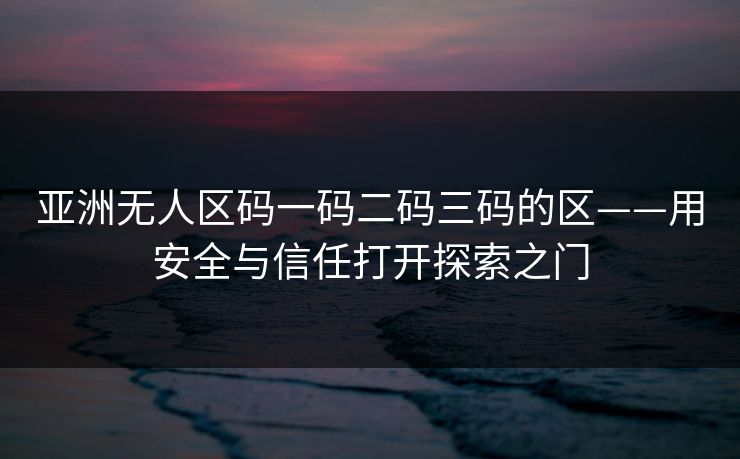亚洲无人区码一码二码三码的区——用安全与信任打开探索之门