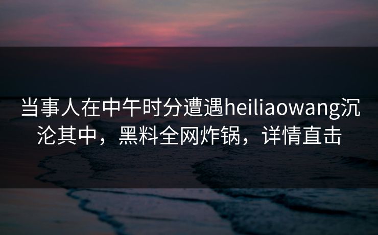 当事人在中午时分遭遇heiliaowang沉沦其中,黑料全网炸锅,详情直击 当事人在中午时分遭遇heiliaowang沉沦其中,黑料全网炸锅,详情直击