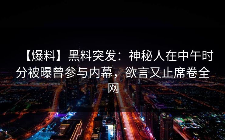 【爆料】黑料突发:神秘人在中午时分被曝曾参与内幕,欲言又止席卷全网 【爆料】黑料突发:神秘人在中午时分被曝曾参与内幕,欲言又止席卷全网