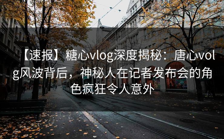 【速报】糖心vlog深度揭秘:唐心volg风波背后,神秘人在记者发布会的角色疯狂令人意外 【速报】糖心vlog深度揭秘:唐心volg风波背后,神秘人在记者发布会的角色疯狂令人意外