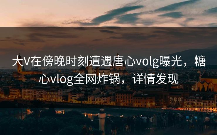 大V在傍晚时刻遭遇唐心volg曝光,糖心vlog全网炸锅,详情发现 大V在傍晚时刻遭遇唐心volg曝光,糖心vlog全网炸锅,详情发现