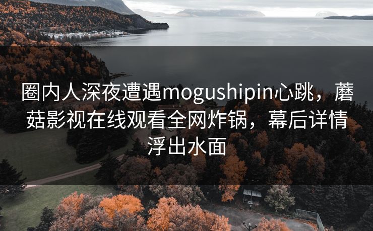 圈内人深夜遭遇mogushipin心跳,蘑菇影视在线观看全网炸锅,幕后详情浮出水面 圈内人深夜遭遇mogushipin心跳,蘑菇影视在线观看全网炸锅,幕后详情浮出水面