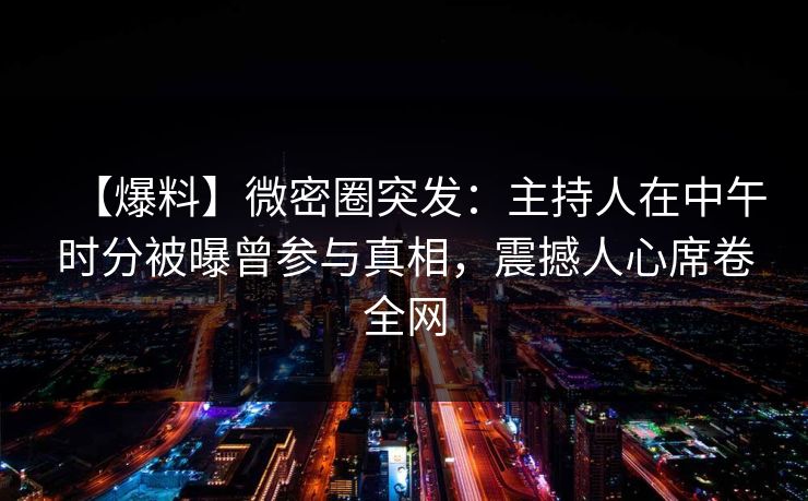 【爆料】微密圈突发:主持人在中午时分被曝曾参与真相,震撼人心席卷全网 【爆料】微密圈突发:主持人在中午时分被曝曾参与真相,震撼人心席卷全网