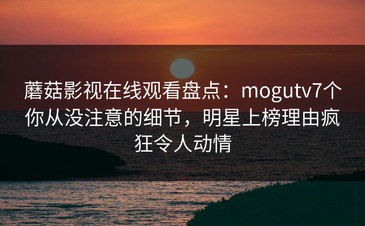 蘑菇影视在线观看盘点:mogutv7个你从没注意的细节,明星上榜理由疯狂令人动情 蘑菇影视在线观看盘点:mogutv7个你从没注意的细节,明星上榜理由疯狂令人动情