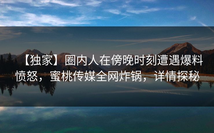 【独家】圈内人在傍晚时刻遭遇爆料愤怒，蜜桃传媒全网炸锅，详情探秘