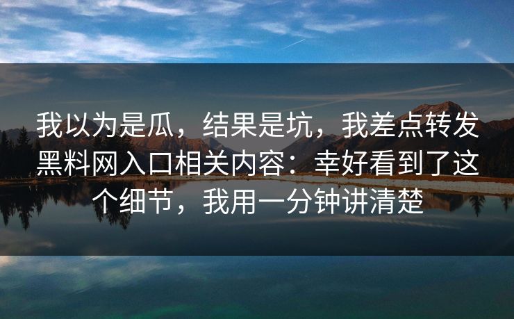 我以为是瓜，结果是坑，我差点转发黑料网入口相关内容：幸好看到了这个细节，我用一分钟讲清楚