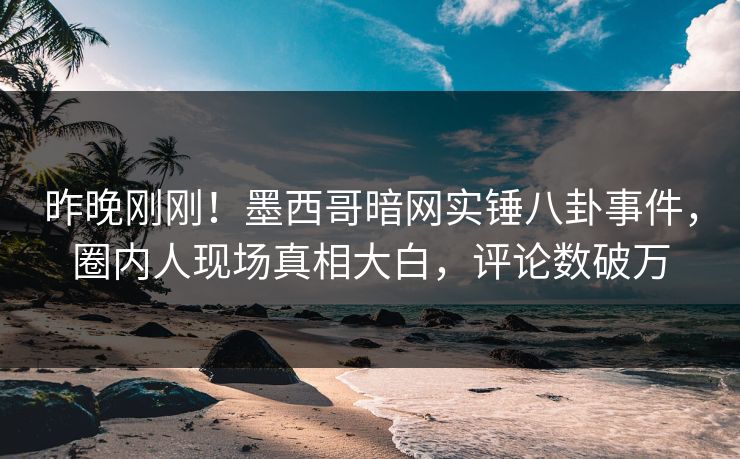 昨晚刚刚！墨西哥暗网实锤八卦事件，圈内人现场真相大白，评论数破万