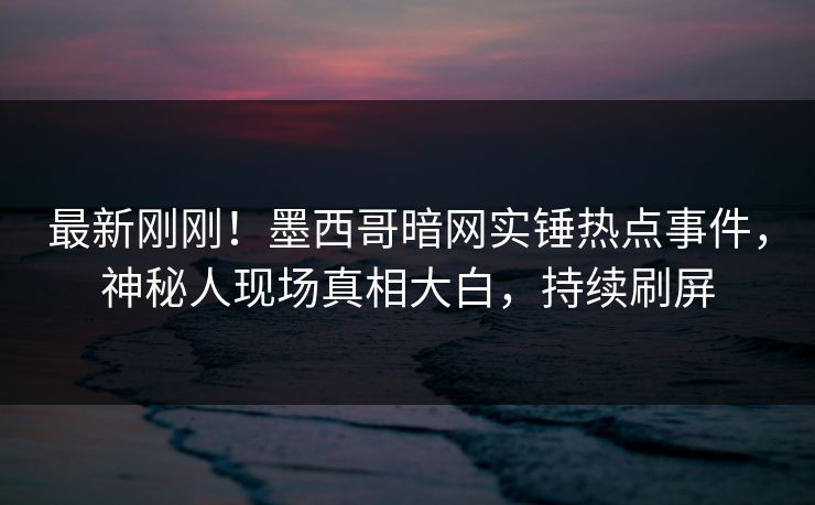 最新刚刚！墨西哥暗网实锤热点事件，神秘人现场真相大白，持续刷屏