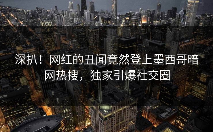 深扒！网红的丑闻竟然登上墨西哥暗网热搜，独家引爆社交圈
