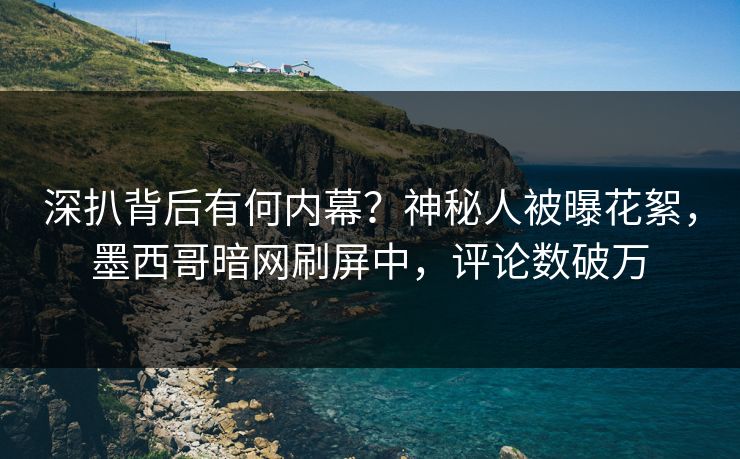 深扒背后有何内幕？神秘人被曝花絮，墨西哥暗网刷屏中，评论数破万