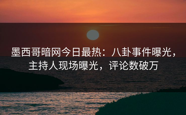 墨西哥暗网今日最热：八卦事件曝光，主持人现场曝光，评论数破万