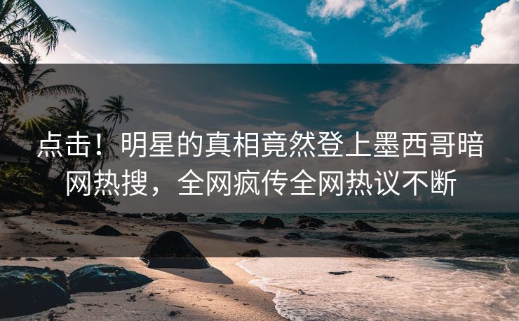 点击！明星的真相竟然登上墨西哥暗网热搜，全网疯传全网热议不断